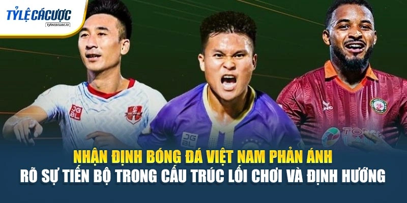 Nhận định bóng đá Việt Nam phản ánh rõ sự tiến bộ trong cấu trúc lối chơi và định hướng