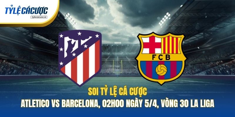 Soi Kèo Nhà Cái Atletico Vs Barcelona, 02h00 Ngày 5/4, Vòng 30 La Liga