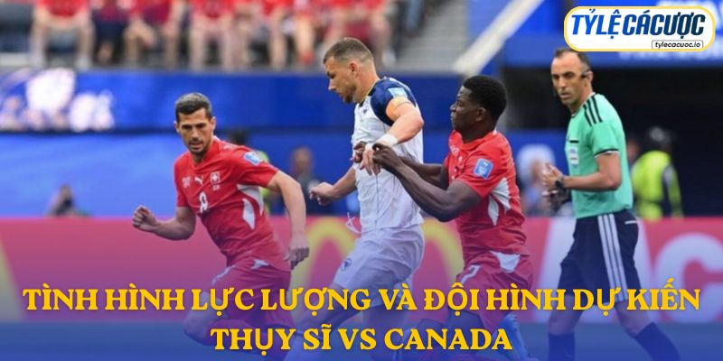 Thông tin đội hình dự kiến Thụy Sĩ vs Canada